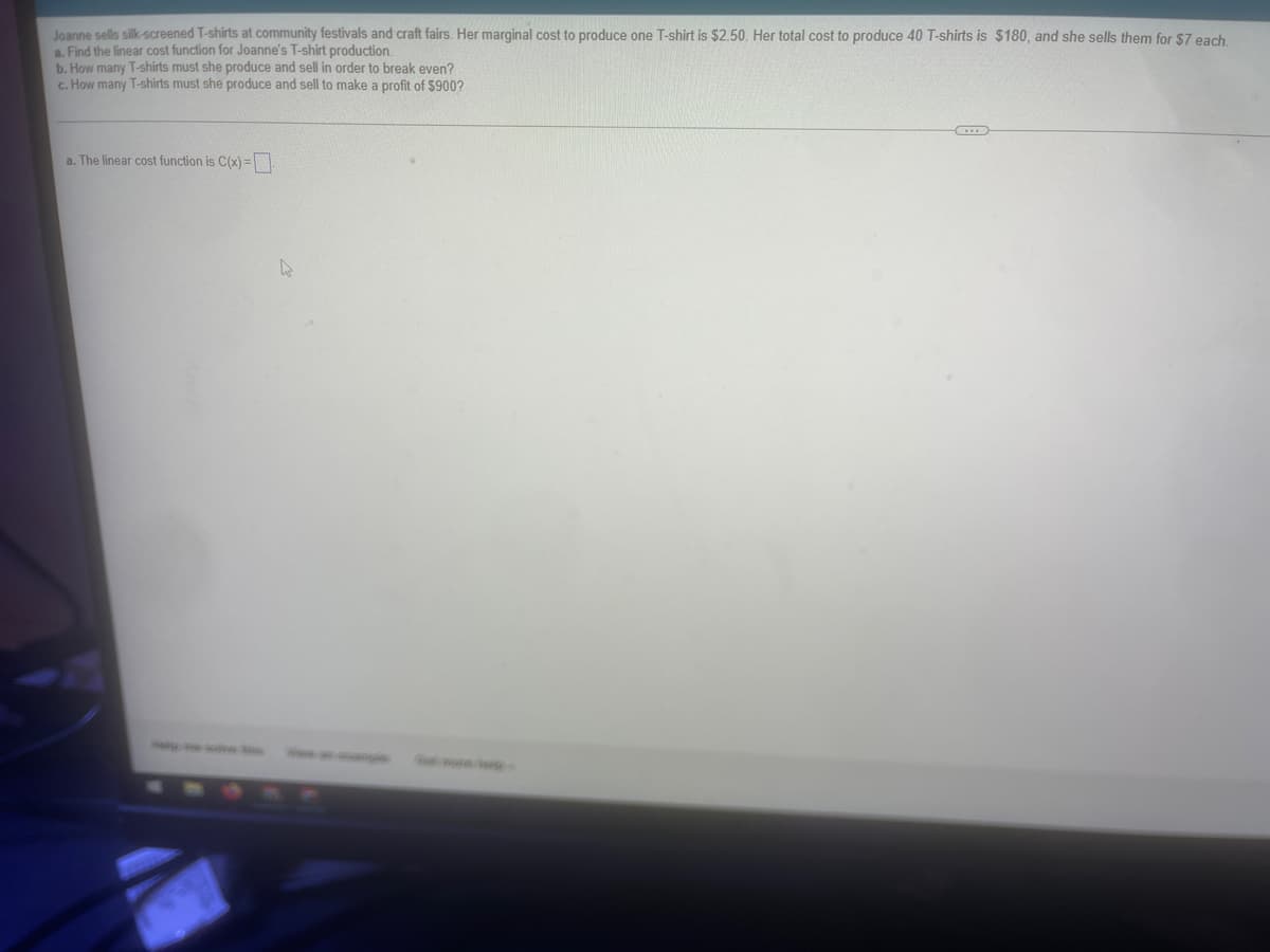 Joanne sells silk-screened T-shirts at community festivals and craft fairs. Her marginal cost to produce one T-shirt is $2.50. Her total cost to produce 40 T-shirts is $180, and she sells them for $7 each
a. Find the linear cost function for Joanne's T-shirt production.
b. How many T-shirts must she produce and sell in order to break even?
c. How many T-shirts must she produce and sell to make a profit of $900?
a. The linear cost function is C(x) =.
