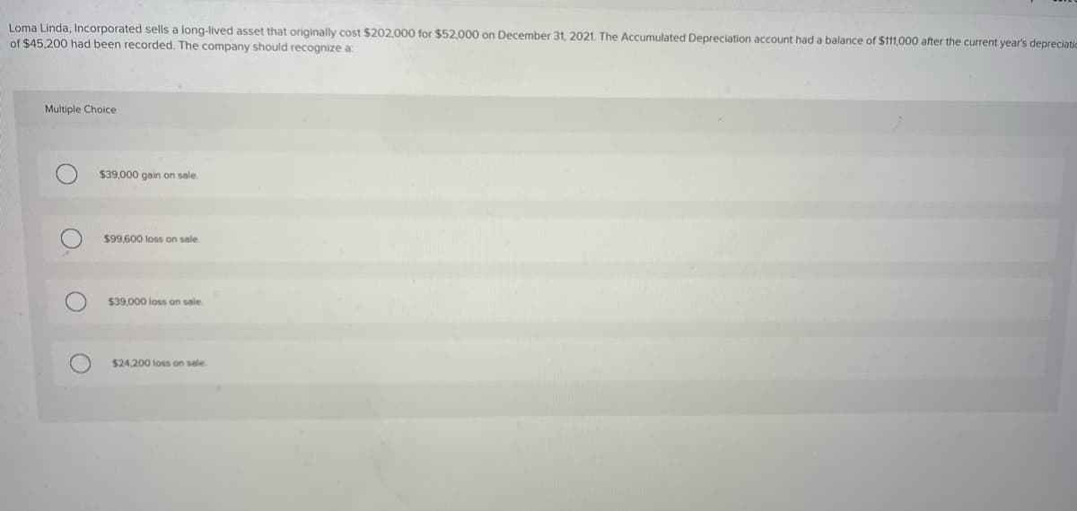 Loma Linda, Incorporated sells a long-lived asset that originally cost $202,000 for $52,000 on December 31, 2021. The Accumulated Depreciation account had a balance of $111,000 after the current year's depreciatio
of $45,200 had been recorded. The company should recognize a:
Multiple Choice
$39,000 gain on sale.
$99,600 loss on sale.
$39,000 loss on sale.
$24,200 loss on sale.