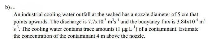 b)₁.
4
An industrial cooling water outfall at the seabed has a nozzle diameter of 5 cm that
points upwards. The discharge is 7.7x105 m³s and the buoyancy flux is 3.84x104 m²
s³. The cooling water contains trace amounts (1 µg L¹) of a contaminant. Estimate
the concentration of the contaminant 4 m above the nozzle.