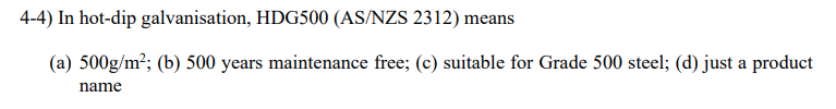 4-4) In hot-dip galvanisation, HDG500 (AS/NZS 2312) means
(a) 500g/m²; (b) 500 years maintenance free; (c) suitable for Grade 500 steel; (d) just a product
name