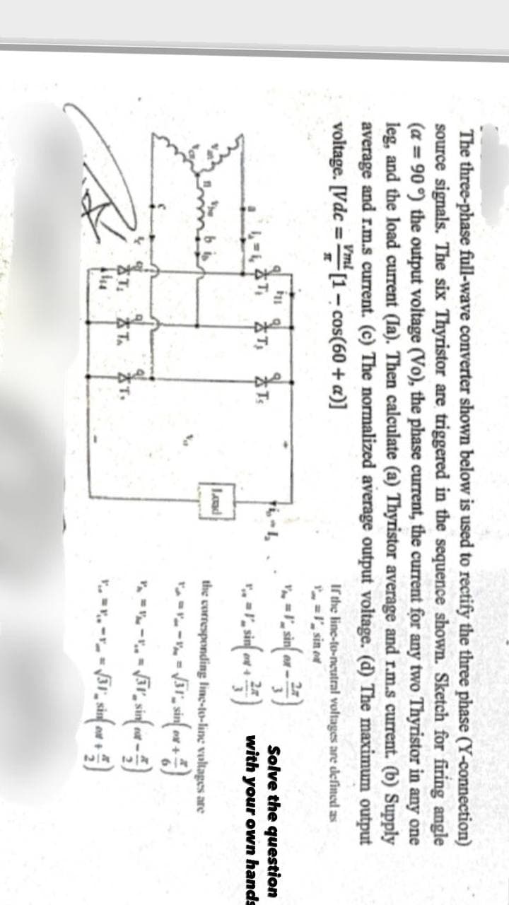 The three-phase full-wave converter shown below is used to rectify the three phase (Y-connection)
source signals. The six Thyristor are triggered in the sequence shown. Sketch for firing angle
(a=90°) the output voltage (Vo), the phase current, the current for any two Thyristor in any one
leg, and the load current (Ia). Then calculate (a) Thyristor average and r.m.s current. (b) Supply
average and r.m.s current. (c) The normalized average output voltage. (d) The maximum output
voltage. [Vdc = [1 - cos(60+ a)]
Vml
T
If the line-to-neutral voltages are defined as
11
T, T
T
STA
T.
Load
I sin od
sin()
ex->
Solve the question
sin(with your own hands
the corresponding line-to-line voltages are
√31% sin (out + )
---√(4)