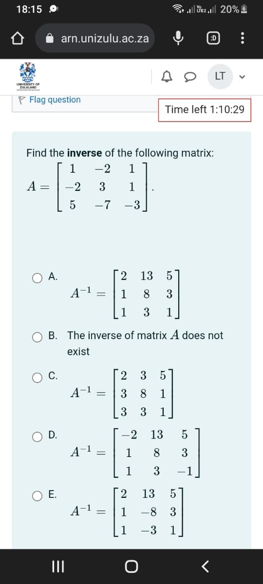 18:15 O
Flag question
O
O
O
Find the inverse of the following matrix:
1 -2 1
A = -2 3 1
5
–7 -3
A.
arn.unizulu.ac.za
C.
O D.
O E.
A-1 =
A-1
B. The inverse of matrix A does not
exist
A-¹
A-1
=
=
=
2 13
5
1 8 3
1
3 1
Time left 1:10:29
LE220%2
2 3 5
3 8 1
3
3 1
:D
-2 13 5
1
8 3
1
3 -1
2
13 5
1 -8 3
1
-3 1
LT