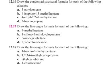 12.16 Draw the condensed structural formula for each of the following
alkanes:
a. 3-ethylpentane
b. 4-isopropyl-3-methylheptane
c. 4-ethyl-2,2-dimethyloctane
d. 2-bromopropane
12.17 Draw the line-angle formula for each of the following:
a. 3-methylheptane
b. 1-chloro-3-ethylcyclopentane
c. bromocyclobutane
d. 2,3-dichlorohexane
12.18 Draw the line-angle formula for each of the following:
a. 1-bromo-2-methylpentane
b. 1,2,3-trimethylcyclopropane
c. ethylcyclohexane
d. 4-chlorooctane