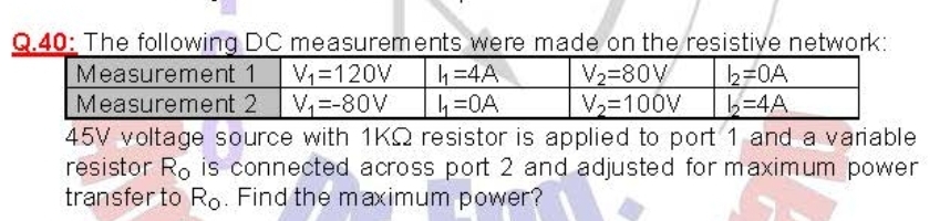 Q.40: The following DC measurements were made on the resistive network:
4=4A
b=0A
b-4A
Measurement 1
V=120V
V2=80V
V=100V
Measurement 2 V=-80V
45V voltage source with 1KQ resistor is applied to port 1 and a variable
resistor Ro is connected across port 2 and adjusted for maximum power
transfer to Ro. Find the maximum power?
