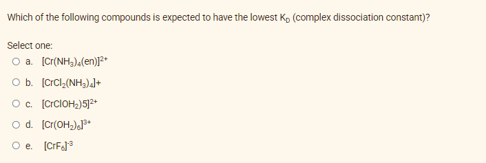 Which of the following compounds is expected to have the lowest K₁ (complex dissociation constant)?
Select one:
O a. [Cr(NH3)4(en)]²+
O b. [CrCl,(NH3)4]+
O c. [CrCIOH₂)5]²+
O d. [Cr(OH₂)]³+
O e. [CrF]³