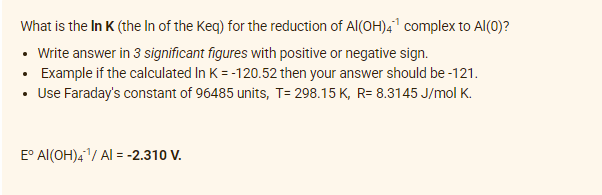 What is the In K (the In of the Keq) for the reduction of Al(OH)4¹ complex to Al(0)?
• Write answer in 3 significant figures with positive or negative sign.
• Example if the calculated In K = -120.52 then your answer should be -121.
• Use Faraday's constant of 96485 units, T= 298.15 K, R= 8.3145 J/mol K.
E° Al(OH)4¹/ Al = -2.310 V.