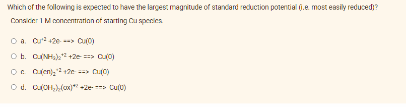 Which of the following is expected to have the largest magnitude of standard reduction potential (i.e. most easily reduced)?
Consider 1 M concentration of starting Cu species.
O a. Cu+2 +2e- ==> Cu(0)
O b. Cu(NH3)2+2 +2e- ==> Cu(0)
+2
O c. Cu(en)₂+² +2e- ==> Cu(0)
O d. Cu(OH₂)2(0x)+2 +2e- ==> Cu(0)