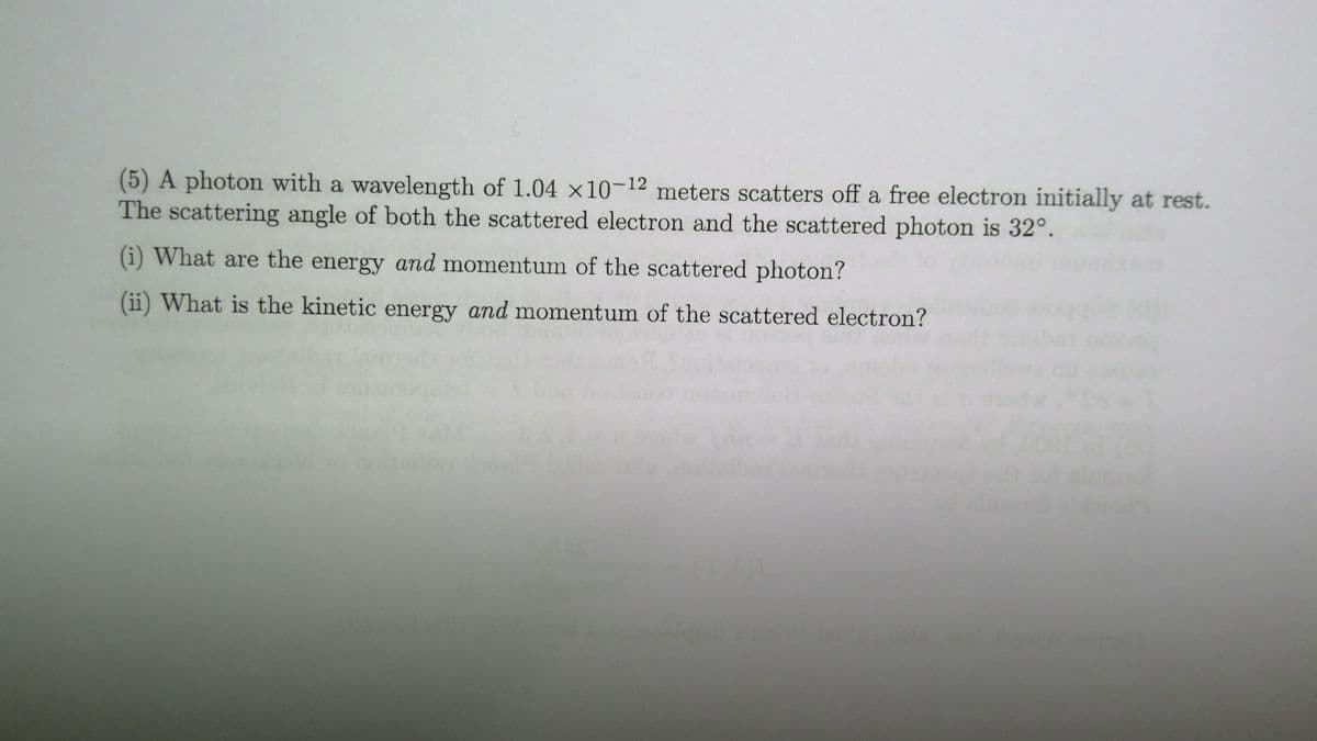 (5) A photon with a wavelength of 1.04 x10-12 meters scatters off a free electron initially at rest.
The scattering angle of both the scattered electron and the scattered photon is 32°.
(i) What are the energy and momentum of the scattered photon?
(ii) What is the kinetic energy and momentum of the scattered electron?
