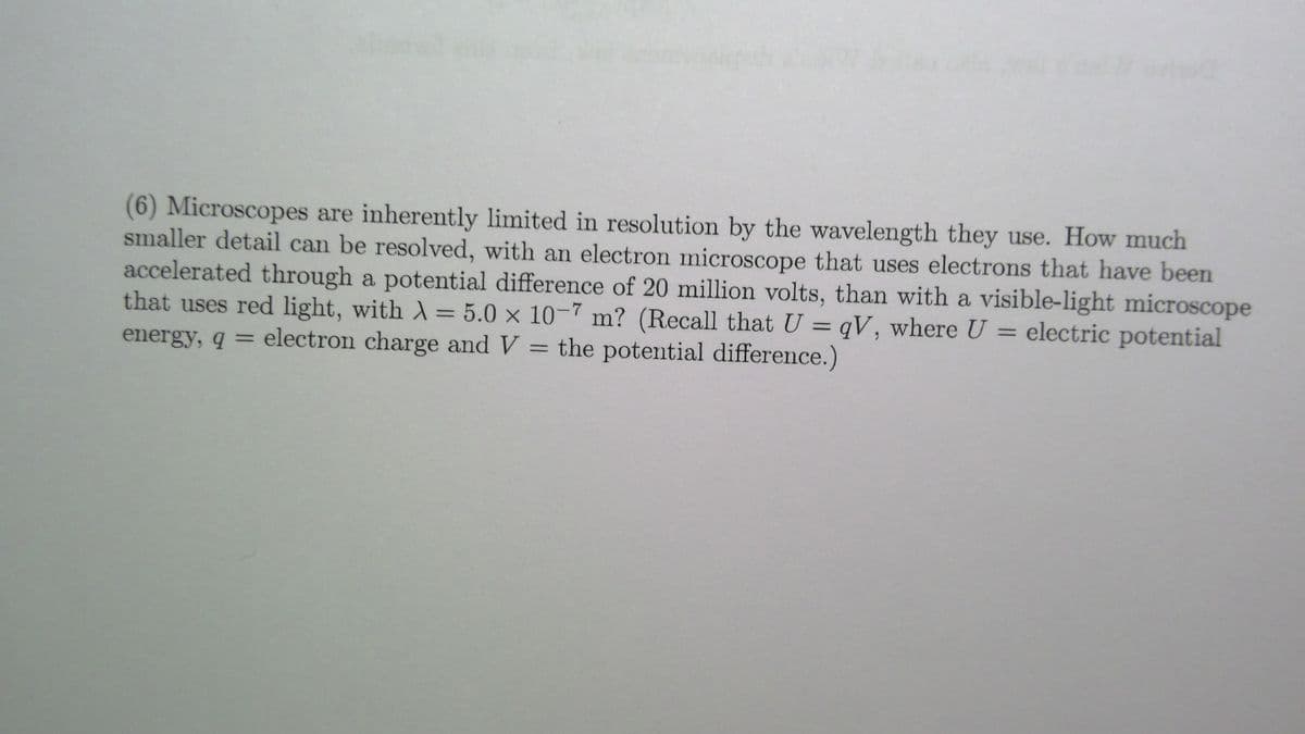 (6) Microscopes are inherently limited in resolution by the wavelength they use. How much
smaller detail can be resolved, with an electron microscope that uses electrons that have been
accelerated through a potential difference of 20 million volts, than with a visible-light microscope
that uses red light, with A = 5.0 x 10-7 m? (Recall that U = qV, where U = electric potential
%3D
%3D
energy, q =
electron charge and V = the potential difference.)
%3D
