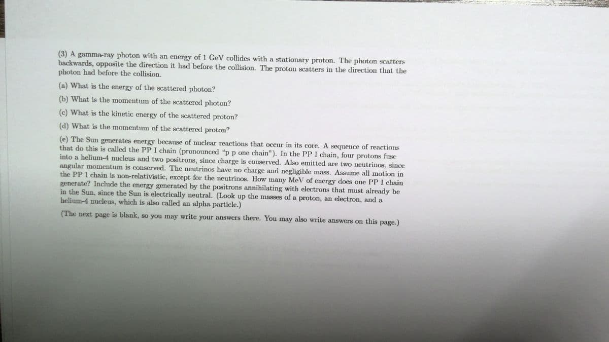 (3) A gamma-ray photon with an energy of 1 GeV collides with a stationary proton. The photon scatters
backwards, opposite the direction it had before the collision. The proton scatters in the direction that the
photon had before the collision.
(a) What is the energy of the scattered photon?
(b) What is the momentum of the scattered photon?
(c) What is the kinetic energy of the scattered proton?
(d) What is the momentum of the scattered proton?
(e) The Sun generates energy because of nuclear reactions that occur in its core. A sequence of reactionsS
that do this is called the PP I chain (pronounced "p p one chain"). In the PP I chain, four protons fuse
into a helium-4 nucleus and two positrons, since charge is conserved. Also emitted are two neutrinos, since
angular momentum is conserved. The neutrinos have no charge and negligible mass. Assume all motion in
the PP I chain is non-relativistic, except for the neutrinos. How many MeV of energy does one PP I chain
generate? Include the energy generated by the positrons annihilating with electrons that must already be
in the Sun, since the Sun is electrically neutral. (Look up the masses of a proton, an electron, and a
helium-4 nucleus, which is also called an alpha particle.)
(The next page is blank, so you may write your answers there. You may also write answers on this page.)
