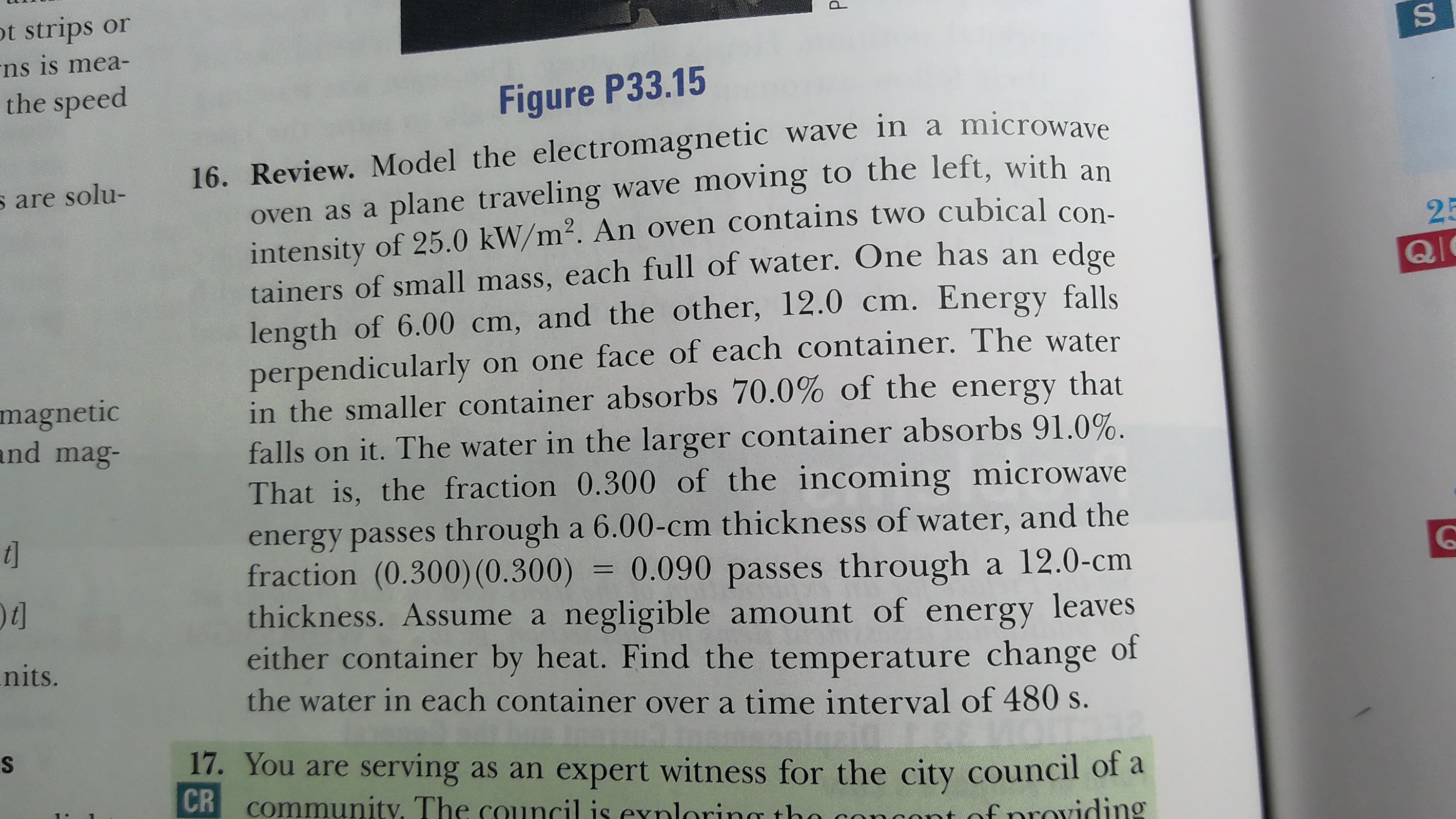 16. Review. Model the electromagnetic wave in a microwave
oven as a plane traveling wave moving to the left, with an
intensity of 25.0 kW/m². An oven contains two cubical con.
tainers of small mass, each full of water. One has an edge
length of 6.00 cm, and the other, 12.0 cm. Energy falls
perpendicularly on one face of each container. The water
in the smaller container absorbs 70.0% of the energy that
falls on it. The water in the larger container absorbs 91.0%.
That is, the fraction 0.300 of the incoming microwave
energy passes through a 6.00-cm thickness of water, and the
fraction (0.300)(0.300) = 0.090 passes through a 12.0-cm
thickness. Assume a negligible amount of energy leaves
either container by heat. Find the temperature change of
the water in each container over a time interval of 480 s.
%3D
