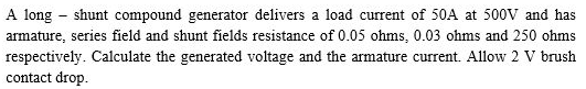 A long – shunt compound generator delivers a load current of 50A at 500V and has
armature, series field and shunt fields resistance of 0.05 ohms, 0.03 ohms and 250 ohms
respectively. Calculate the generated voltage and the armature current. Allow 2 V brush
contact drop.
