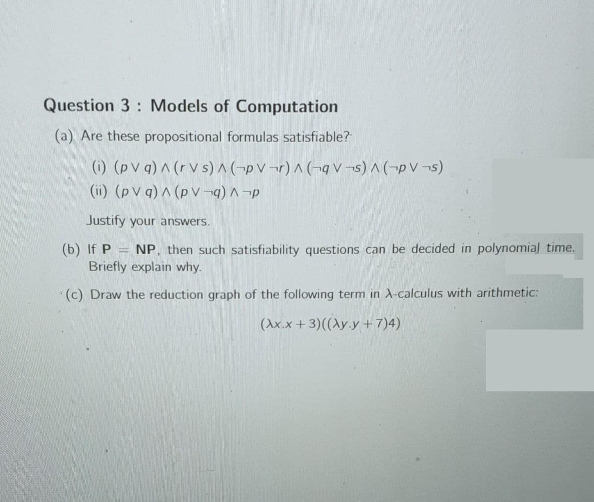 Question 3: Models of Computation
(a) Are these propositional formulas satisfiable?
(i) (pv q) ^ (rvs) A (PV¬r) ^ (qv¬s) ^ (PV¬s)
(ii) (pv q) ^ (pV¬q) ^¬p
Justify your answers.
(b) If P
NP. then such satisfiability questions can be decided in polynomial time.
Briefly explain why.
(c) Draw the reduction graph of the following term in A-calculus with arithmetic:
(Ax.x+3)((Ay.y + 7)4)
ARNING
