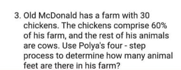 3. Old McDonald has a farm with 30
chickens. The chickens comprise 60%
of his farm, and the rest of his animals
are cows. Use Polya's four - step
process to determine how many animal
feet are there in his farm?
