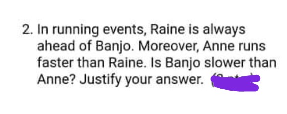 2. In running events, Raine is always
ahead of Banjo. Moreover, Anne runs
faster than Raine. Is Banjo slower than
Anne? Justify your answer.
