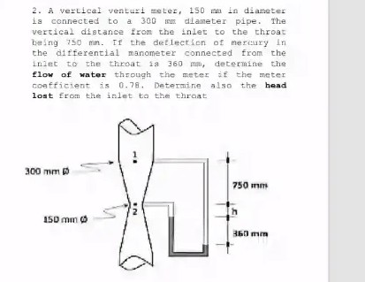 2. A vertical venturi meter, 150 mm in diameter
is connected to a 300 diameter pipe. The
vertical distance from the inlet to the throat
being 750 mm. If the det lect ien of mercury in
the differential manometer connected from the
inlet to the throat is 360 ma, determine the
flow of water through the meter if the meter
coafficient is 0.78. Determine also the head
lost from the inlet to the throat
300 mm 0
750 mm
150 mm O
360 mm
