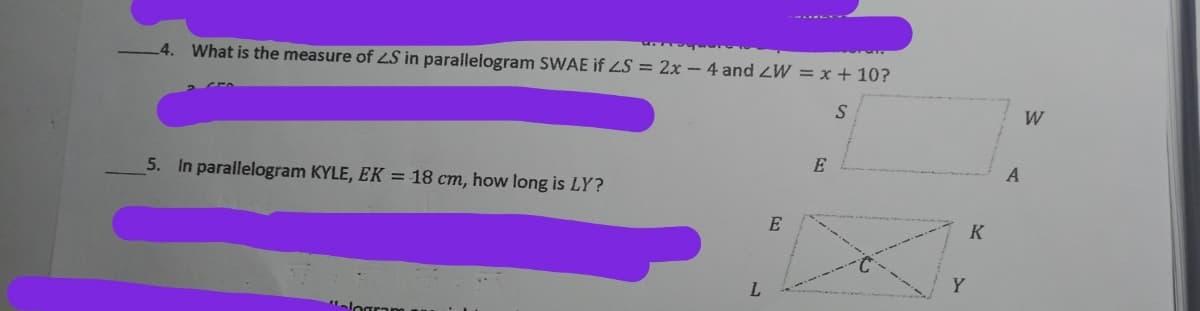 4. What is the measure of LS in parallelogram SWAE if LS = 2x - 4 and ZW = x + 10?
W
E
5. In parallelogram KYLE, EK = 18 cm, how long is LY?
K
Y
L.
alogran
