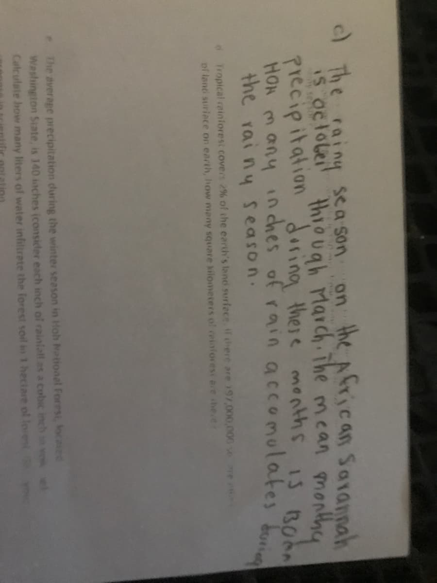 )The rainy sea son on the African Sarannah
IS oclobei thiough March The mcan monthy
precipitation
HON m any inches of rainaccomulates do
the rai ny season.
g
mean
doring there nnths 1s BOon
dTropical rainiores: covers 2% of the earth's land surfece f chere are 197,000,000 se
of land suriace on earth, how many square kilometers of reinforesi are he.er
The average precipitation during the winter season in Hoh National Forest, locased
Washington State, is 140 inches (consider each inch of rainiall as a cobic inch
Catculate how many liters of water infiltrate the forest soil in 1 hectare ol loiest
