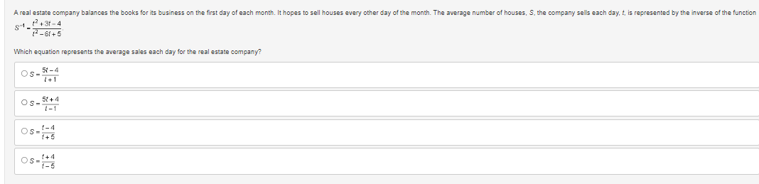 A real estate company balances the books for its business on the first day of each month. It hopes to sell houses every other day of the month. The average number of houses, S. the company sells each day, t, is represented by the inverse of the function
5-1_1²+31-4
²-61+5
Which equation represents the average sales each day for the real estate company?
Os 51-4
7+1
51 +4
OS-1
1-4
OS 1+5
05-1-5