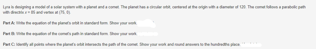 Lyra is designing a model of a solar system with a planet and a comet. The planet has a circular orbit, centered at the origin with a diameter of 120. The comet follows a parabolic path
with directrix x = 85 and vertex at (75, 0).
Part A: Write the equation of the planet's orbit in standard form. Show your work.
Part B: Write the equation of the comet's path in standard form. Show your work.
Part C: Identify all points where the planet's orbit intersects the path of the comet. Show your work and round answers to the hundredths place.