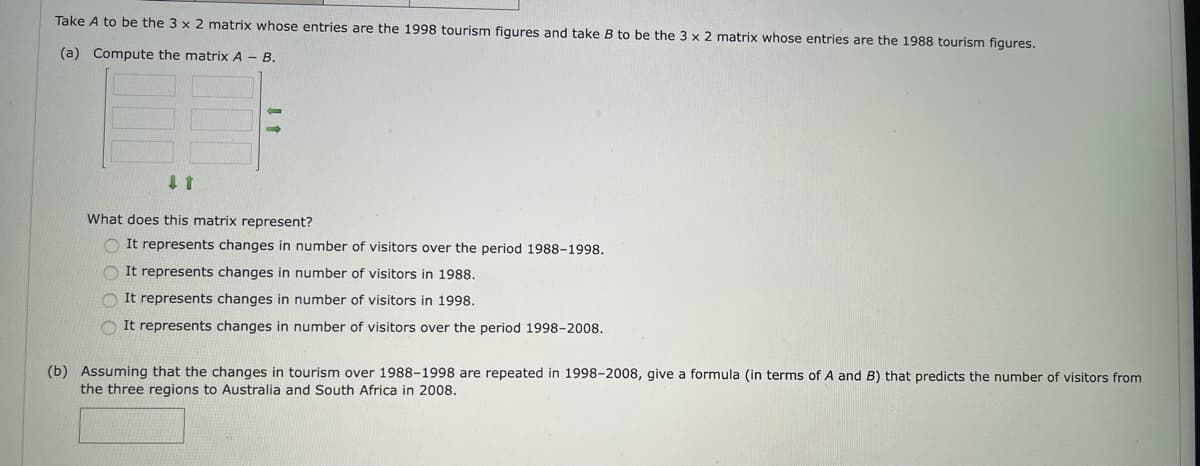 Take A to be the 3 x 2 matrix whose entries are the 1998 tourism figures and take B to be the 3 x 2 matrix whose entries are the 1988 tourism figures.
(a) Compute the matrix A - B.
What does this matrix represent?
O It represents changes in number of visitors over the period 1988-1998.
O It represents changes in number of visitors in 1988.
O It represents changes in number of visitors in 1998.
O It represents changes in number of visitors over the period 1998-2008.
(b) Assuming that the changes in tourism over 1988-1998 are repeated in 1998-2008, give a formula (in terms of A and B) that predicts the number of visitors from
the three regions to Australia and South Africa in 2008.
