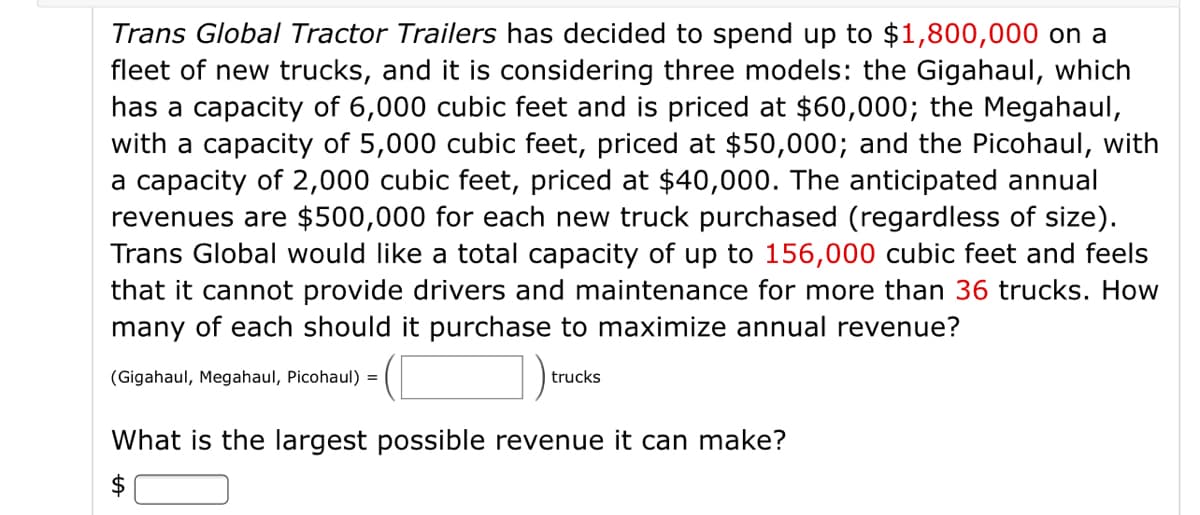 Trans Global Tractor Trailers has decided to spend up to $1,800,000 on a
fleet of new trucks, and it is considering three models: the Gigahaul, which
has a capacity of 6,000 cubic feet and is priced at $60,000; the Megahaul,
with a capacity of 5,000 cubic feet, priced at $50,000; and the Picohaul, with
a capacity of 2,000 cubic feet, priced at $40,000. The anticipated annual
revenues are $500,000 for each new truck purchased (regardless of size).
Trans Global would like a total capacity of up to 156,000 cubic feet and feels
that it cannot provide drivers and maintenance for more than 36 trucks. How
many of each should it purchase to maximize annual revenue?
(Gigahaul, Megahaul, Picohaul) =
trucks
What is the largest possible revenue it can make?
$
