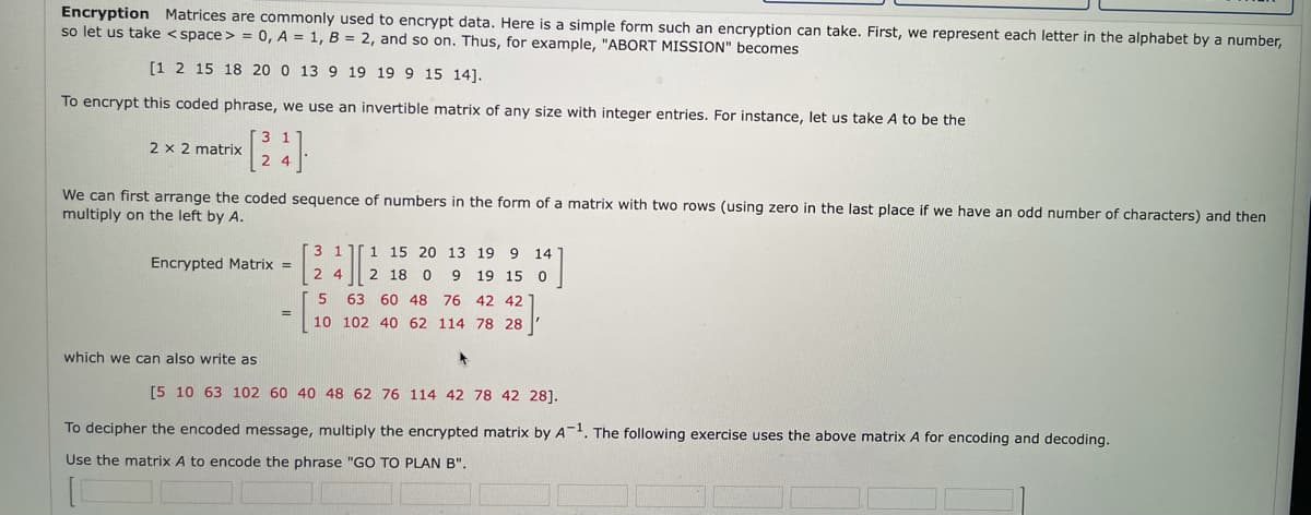 Encryption Matrices are commonly used to encrypt data. Here is a simple form such an encryption can take. First, we represent each letter in the alphabet by a number,
so let us take < space > = 0, A = 1, B = 2, and so on. Thus, for example, "ABORT MISSION" becomes
[1 2 15 18 20 0 13 9 19 19 9 15 14].
To encrypt this coded phrase, we use an invertible matrix of any size with integer entries. For instance, let us take A to be the
2 x 2 matrix
We can first arrange the coded sequence of numbers in the form of a matrix with two rows (using zero in the last place if we have an odd number of characters) and then
multiply on the left by A.
3 1
1 15 20 13 19 9 14
Encrypted Matrix =
2 4
2 18
19 15 0
5
63
60 48 76 42 42
10 102 40 62 114 78 28
which we can also write as
[5 10 63 102 60 40 48 62 76 114 42 78 42 28].
To decipher the encoded message, multiply the encrypted matrix by A-. The following exercise uses the above matrix A for encoding and decoding.
Use the matrix A to encode the phrase "GO TO PLAN B".
