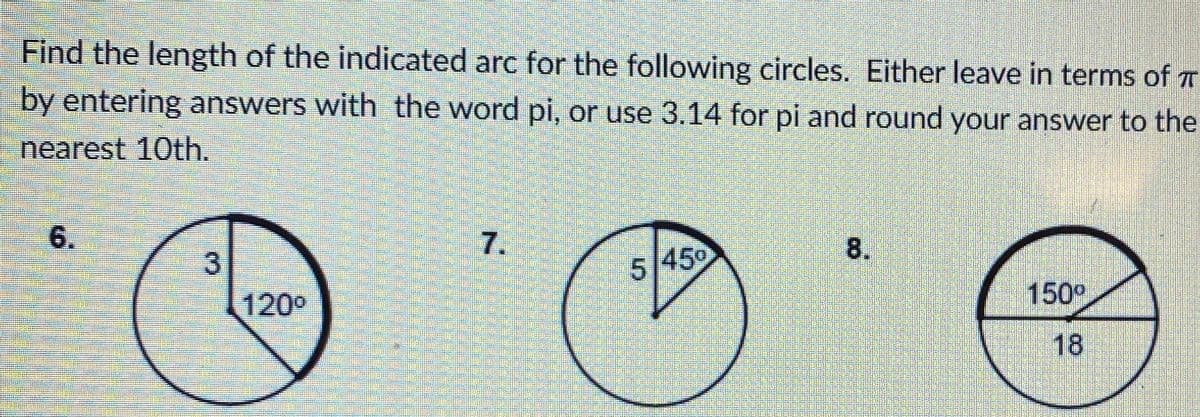 Find the length of the indicated arc for the following circles. Either leave in terms of T
by entering answers with the word pi, or use 3.14 for pi and round your answer to the
nearest 10th.
6.
8.
3.
5/450
120°
150°
18
7.
