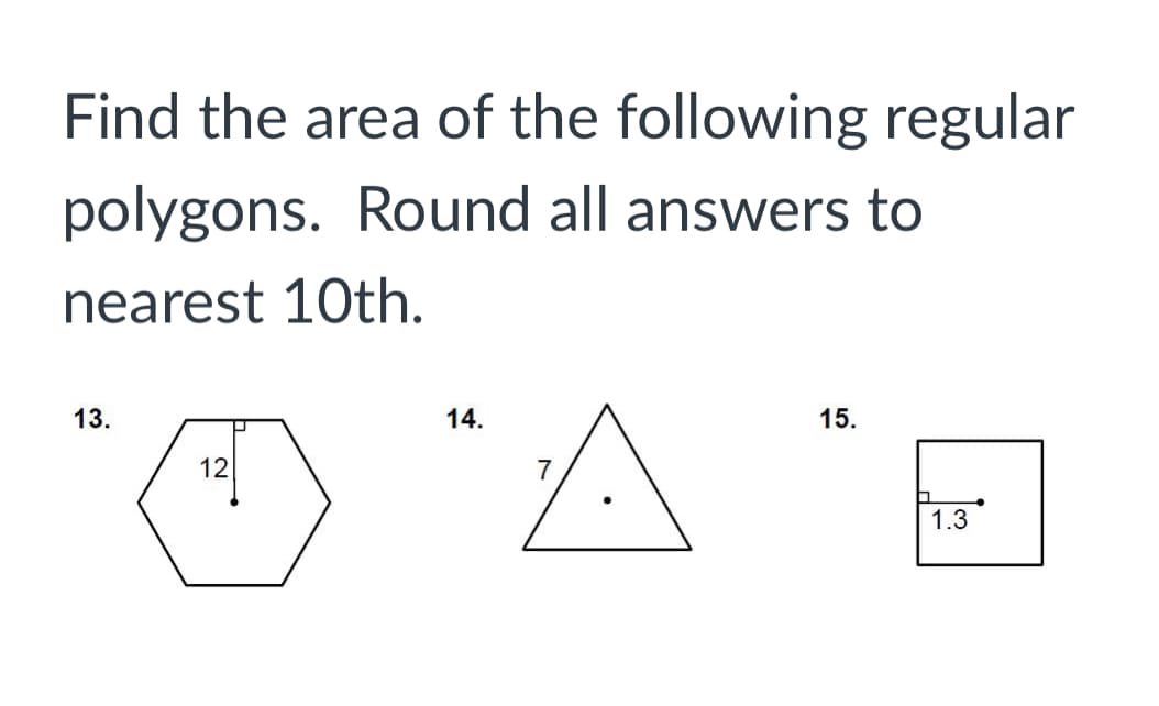 ---

## Finding the Area of Regular Polygons

In this exercise, we are tasked with finding the area of the following regular polygons and rounding all answers to the nearest tenth.

### Problem 13:
A regular hexagon is shown with a side length indicated as 12 units.

### Problem 14:
A regular triangle (equilateral triangle) is shown with a side length indicated as 7 units.

### Problem 15:
A square is shown with a side length indicated as 1.3 units.

For each of these problems, use the appropriate formula for the area of the corresponding regular polygon:

1. **Hexagon (six sides):** \(\text{Area} = \frac{3\sqrt{3}}{2} s^2\)
2. **Triangle (three sides):** \(\text{Area} = \frac{\sqrt{3}}{4} s^2\)
3. **Square (four sides):** \(\text{Area} = s^2\)

where \(s\) represents the side length of the polygon. Round your answers to the nearest tenth.

---

By solving these exercises, you will deepen your understanding of calculating the area for different types of regular polygons.