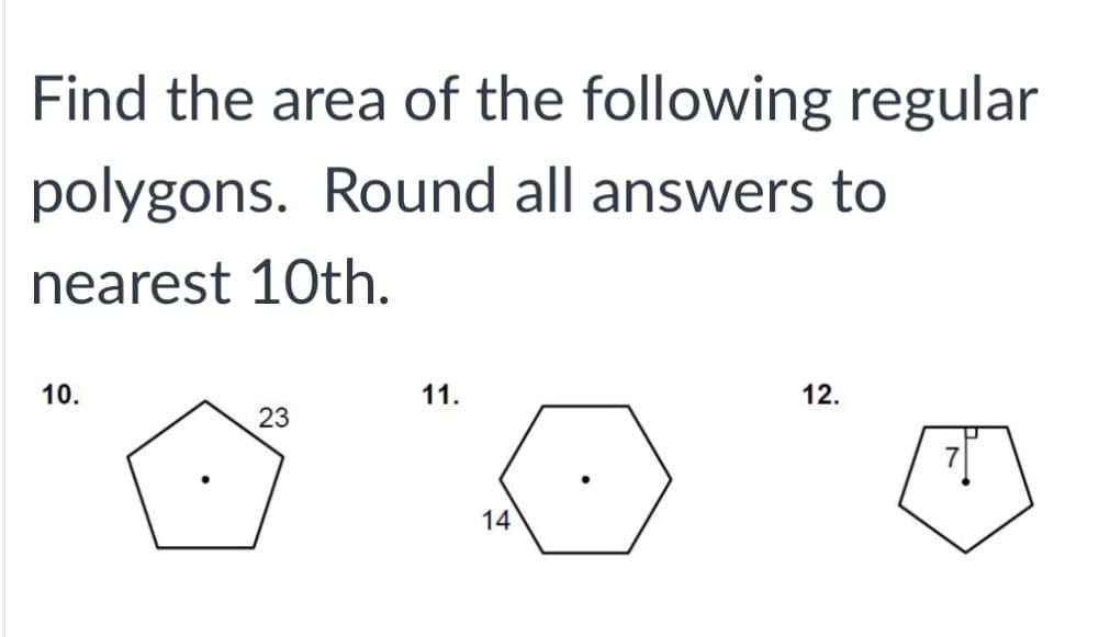 ### Find the Area of the Following Regular Polygons

Round all answers to the nearest 10th.

#### 10. 
A regular pentagon with each side measuring 23 units is illustrated.

#### 11.
A regular hexagon with each side measuring 14 units is illustrated.

#### 12.
A regular pentagon with each side measuring 7 units is illustrated.