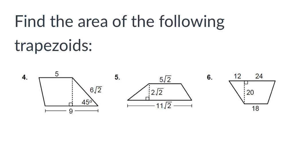 **Find the area of the following trapezoids**

**4.** 
- Base 1: 5 units
- Base 2: 9 units
- Height: \( 6\sqrt{2} \) units (perpendicular height dropped from base 1)
- Angle near the height: \( 45^\circ \)

**5.**
- Base 1: \( \frac{5}{2}\sqrt{2} \) units
- Base 2: \( 11\sqrt{2} \) units
- Height: \( \frac{2}{2}\sqrt{2} \) units (perpendicular height dropped from base 1)

**6.**
- Base 1: 12 units
- Base 2: 24 units
- Height: 20 units
- Base of the trapezoid from the height is perpendicular to bases 1 and 2. 

To find the area of a trapezoid, you can use the formula:

\[
\text{Area} = \frac{1}{2} \times (\text{Base 1} + \text{Base 2}) \times \text{Height}
\]

Using this formula, you can calculate the area of each trapezoid accurately. 

**For example, the area of a trapezoid with bases \( a \) and \( b \) and height \( h \) is given by:**

\[
\text{Area} = \frac{1}{2} \times (a + b) \times h
\]

Now, applying the formula:

**4.**
\[
\text{Area} = \frac{1}{2} \times (5 + 9) \times 6\sqrt{2}
\]

**5.**
\[
\text{Area} = \frac{1}{2} \times \left(\frac{5}{2}\sqrt{2} + 11\sqrt{2}\right) \times \frac{2}{2}\sqrt{2}
\]

**6.**
\[
\text{Area} = \frac{1}{2} \times (12 + 24) \times 20
\]

By plugging in the values and performing the necessary calculations, you will obtain the areas of the given trapezoids.