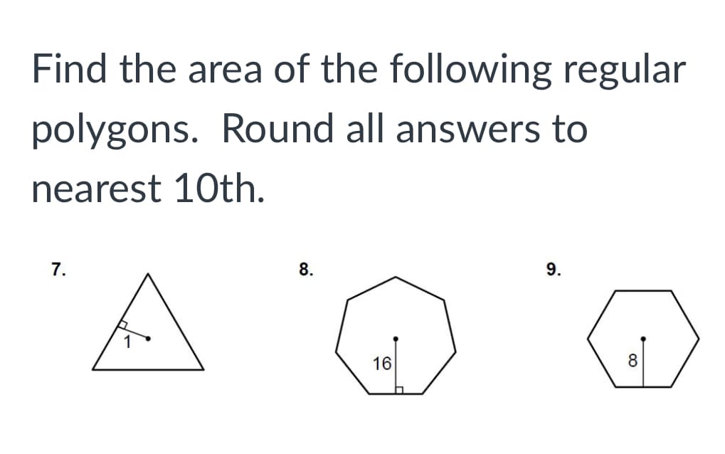 ## Find the area of the following regular polygons. Round all answers to the nearest 10th.

### Problem 7:
A triangle with one side length of 1 unit. A perpendicular height is shown from the side to the opposite vertex.

### Problem 8:
A regular polygon with 8 sides (octagon). The apothem (the perpendicular distance from the center to a side) is labeled as 16 units.

### Problem 9:
A regular polygon with 6 sides (hexagon). The apothem is labeled as 8 units.

---

### Explanation of Graphs or Diagrams:
- **Diagram in Problem 7:**
  - A triangle with a side labeled as 1 unit.
  - A line segment from the side to the opposite vertex is depicted perpendicular to the side, indicating the height used in finding the area.

- **Diagram in Problem 8:**
  - An octagon (8 sides) with an apothem colored as 16 units from the center of the polygon to a side.

- **Diagram in Problem 9:**
  - A hexagon (6 sides) with an apothem shown as 8 units from the center of the polygon to a side.

---

**Instruction to Students:**
Use the given side lengths and apothem values to calculate the area of each polygon. Remember to round your answers to the nearest 10th.