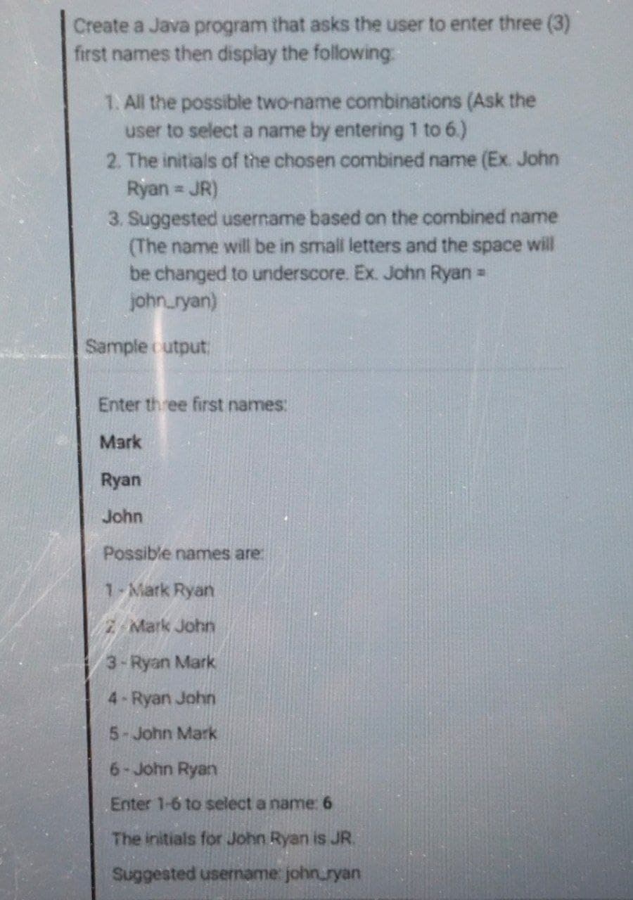 Create a Java program that asks the user to enter three (3)
first names then display the following:
1. All the possible two-name combinations (Ask the
user to select a name by entering 1 to 6.)
2. The initials of the chosen combined name (Ex. John
Ryan JR)
%23
3. Suggested username based on the combined name
(The name will be in small letters and the space will
be changed to underscore. Ex. John Ryan =
john_ryan)
Sample cutput
Enter three first names:
Mark
Ryan
John
Possible names are:
1-Mark Ryan
2-Mark John
3-Ryan Mark
4-Ryan John
5-John Mark
6-John Ryan
Enter 1-6 to select a name: 6
The initials for John Ryan is JR.
Suggested username: john.ryan
