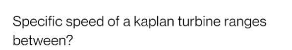 Specific speed of a kaplan turbine ranges
between?
