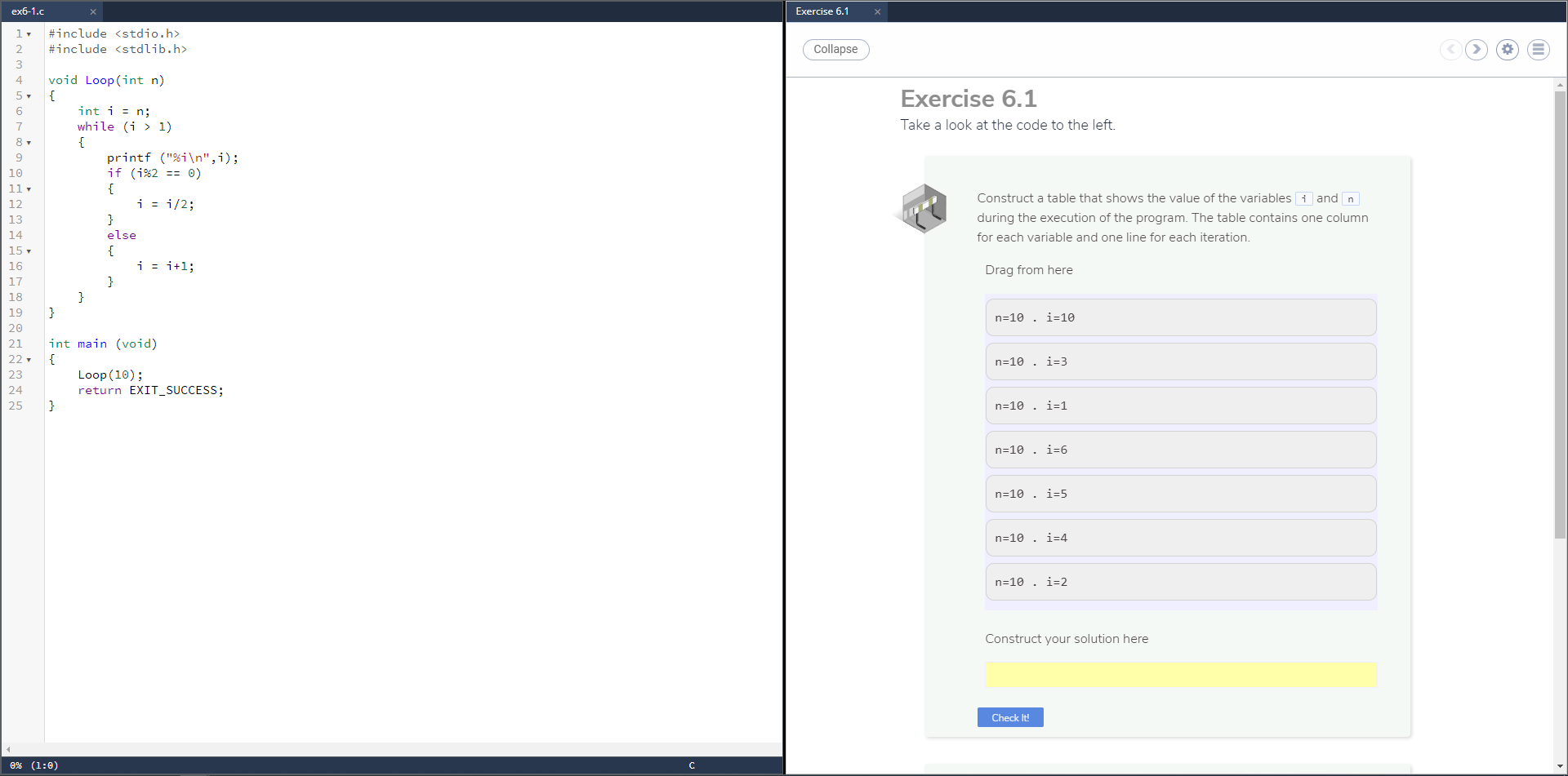 #include <stdio.h>
#include <stdlib.h>
Collapse
3
4
void Loop(int n)
{
int i = n;
Exercise 6.1
5-
6
7
while (i > 1)
Take a look at the code to the left.
{
printf ("%i\n",i);
if (i%2 == 0)
{
i = i/2;
Construct a table that shows the value of the variables i and n
_2
3
4
}
during the execution of the program. The table contains one column
else
for each variable and one line for each iteration.
{
i = i+l;
6
L7
_8
}
Drag from here
}
}
n=10 . i-10
int main (void)
{
23
24
25
n=10 . i=3
Loop (10);
return EXIT_SUCCESS;
}
n=10 . i=1
n=10 . i=6
n=10 . i=5
n=10 . i=4
n=10 . i=2
Construct your solution here
Check It!
