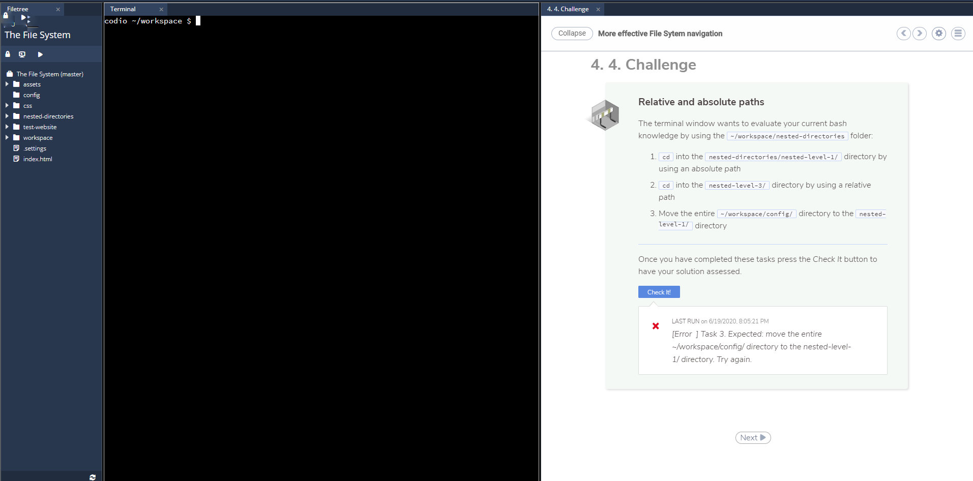### 4.4 Challenge: Relative and Absolute Paths

This section guides you through a practical exercise focused on understanding and using relative and absolute paths in a terminal environment. Follow the steps below to successfully complete the challenge.

#### Steps to Complete

1. **Navigate using an Absolute Path**
   - Change directory to `nested-directories/nested-level-1/` 
     using an **absolute path**.
2. **Navigate using a Relative Path**
   - Change directory to `nested-level-3/` 
     using a **relative path**.
3. **Move a Directory**
   - Move the entire `~/workspace/config/` directory 
     to the `nested-level-1/` directory.

#### Instructions

1. Open your terminal window.
2. For Step 1, use the command:
   ```bash
   cd ~/workspace/nested-directories/nested-level-1/
   ```
3. For Step 2, use the command:
   ```bash
   cd ../nested-level-3/
   ```
4. For Step 3, use the command:
   ```bash
   mv ~/workspace/config/ ~/workspace/nested-directories/nested-level-1/
   ```

Once you have executed these commands, click on the **Check It!** button below to validate your solution.

#### Check Solution

- Click the **Check It!** button to validate your solution:
  ![Check It Button](#)

#### Error Handling

- If you encounter this error:
  ```
  [Error ] Task 3. Expected: move the entire ~/workspace/config/ directory to the nested-level-1/ directory. Try again.
  ```
  - Ensure that you are using the correct command to move the directory and that you specify the correct paths.

#### File Structure Explanation

- **Filetree Panel:**
  The panel on the left shows a file system structure:
  - `assets`
  - `config`
  - `css`
  - `nested-directories`
    - `nested-level-1`
    - `nested-level-3`
  - `test-website`
  - `workspace`
    - `_settings`
    - `index.html`

- **Terminal Panel:**
  The panel on the right top is a terminal interface where you execute commands.

By following these steps and using the provided commands, you can complete the challenge effectively.