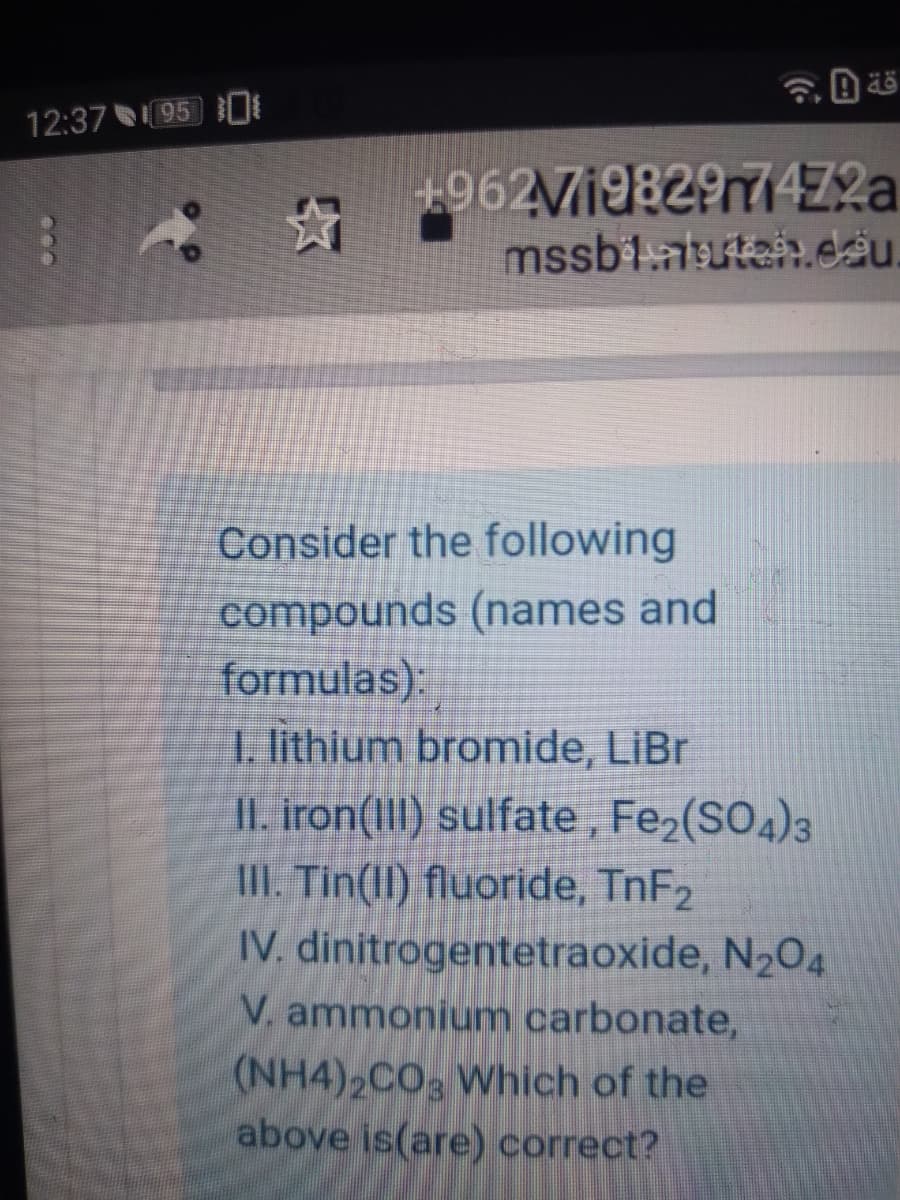 12:37 95 0
+962V198297472|
mssb1.atutai.dâu.
Consider the following
compounds (names and
formulas):
I lithium bromide, LiBr
II. iron(III) sulfate, Fe2(SO4)3
II. Tin(lI) fluoride, TNF2
IV. dinitrogentetraoxide, N2O4
V. ammonium carbonate,
(NH4)2CO3 Which of the
above is(are) correct?
