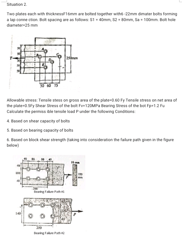 Situation 2.
Two plates each with thicknessF16mm are bolted together with6 -22mm dimater bolts forming
a lap conne ction. Bolt spacing are as follows: S1 = 40mm, S2 = 80mm, Sa = 100mm. Bolt hole
diameter=25 mm
50
250mm
30
30 60 75
Allowable stress: Tensile stess on gross area of the plate=0.60 Fy Tensile stress on net area of
the plate=0.5Fy Shear Stress of the bolt Fv=120MPA Bearing Stress of the bot Fp=1.2 Fu
Calculate the permiss ible tensile load P under the following Conditions:
4. Based on shear capacity of bolts
5. Based on bearing capacity of bolts
6. Based on block shear strength (taking into consideration the failure path given in the figure
below)
40
80
16 mm
40
180
mm
40
Bearing Failure Path #1
140
209
Bearing Failure Path #2
