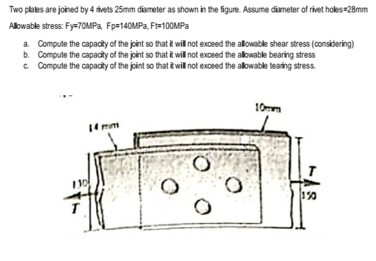 Two plates are joined by 4 ivets 25mm diameter as shown in the figure. Assume diameter of rivet holes=28mm
Allowable stress: Fy=70MPA, Fp=140MPA, Ft=100MPA
a. Compute the capacity of the joint so that it will not exceed the allowable shear stress (considering)
b. Compute the capacity of the joint so that it will not exceed the allowable bearing stress
c. Compute the capacity of the joint so that it will not exceed the allowable tearing stress.
10mm
