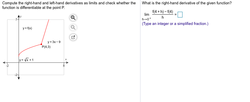 Compute the right-hand and left-hand derivatives as limits and check whether the
function is differentiable at the point P
What is the right-hand derivative of the given function?
f(4+h)-f(4)
lim
h
h 0
(Туре
an integer or a simplified fraction.)
y (x)
y 3x-9
P(4,3)
y=x+1
2
