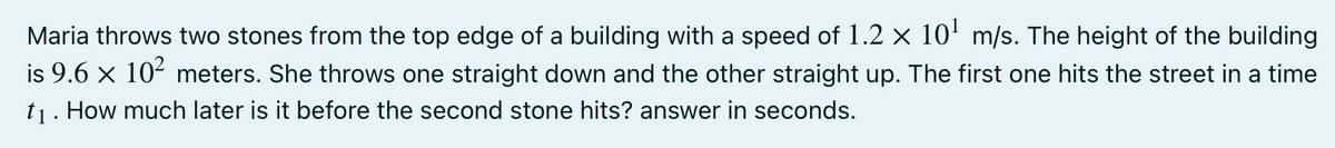 Maria throws two stones from the top edge of a building with a speed of 1.2 × 10' m/s. The height of the building
is 9.6 x 10- meters. She throws one straight down and the other straight up. The first one hits the street in a time
t1. How much later is it before the second stone hits? answer in seconds.
