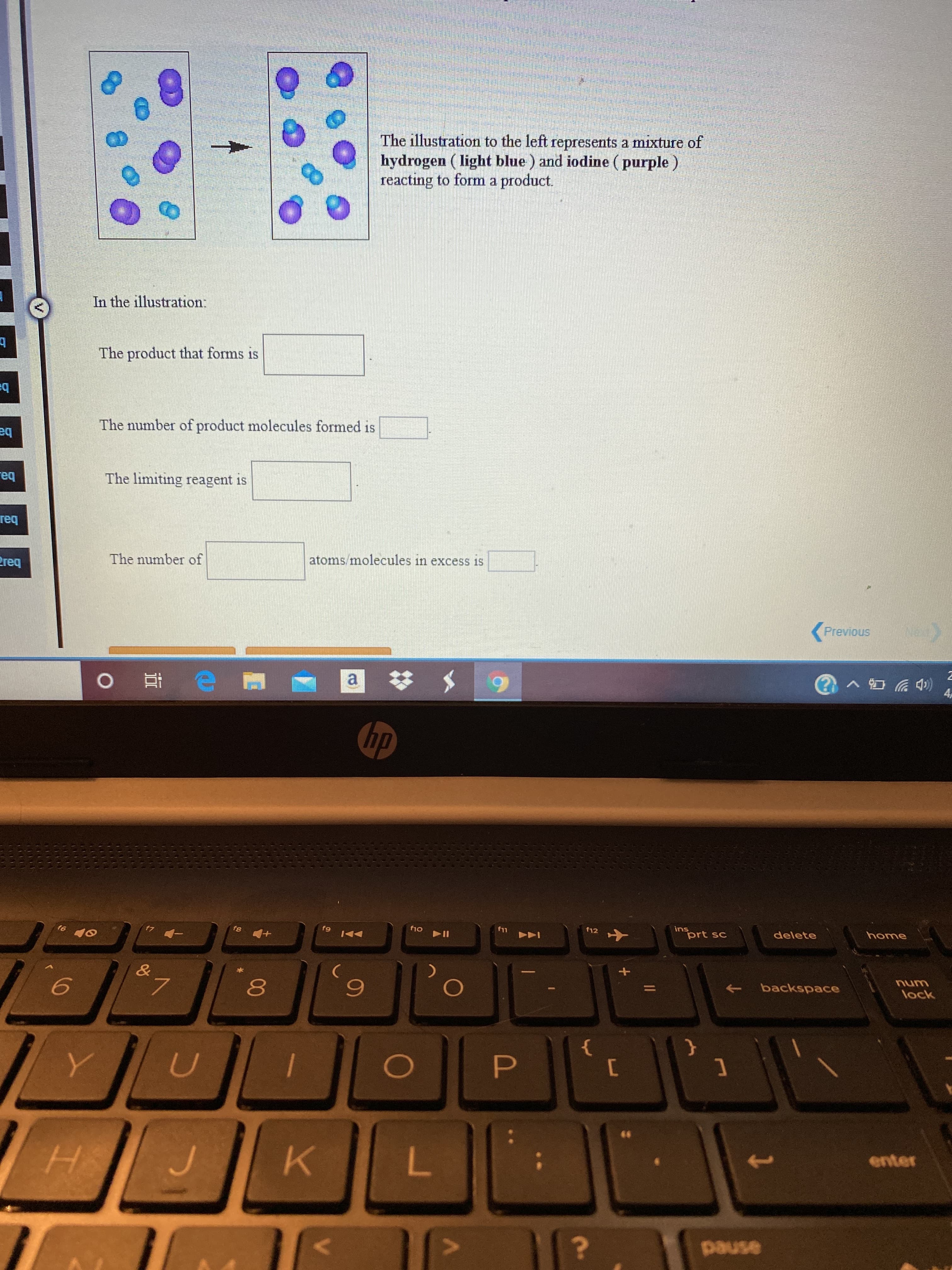 The illustration to the left represents a mixture of
hydrogen ( light blue ) and iodine ( purple )
reacting to form a product.
In the illustration:
The product that forms is
eq
The number of product molecules formed is
теq
The limiting reagent is
теq
The number of
atoms/molecules in excess is
req
Previous
a $
4,
hp
ins
prt sc
delete
home
f10
f11
f12
トト」
&a
backspace
unu
lock
L.
0O
enter
HS
pause
00
