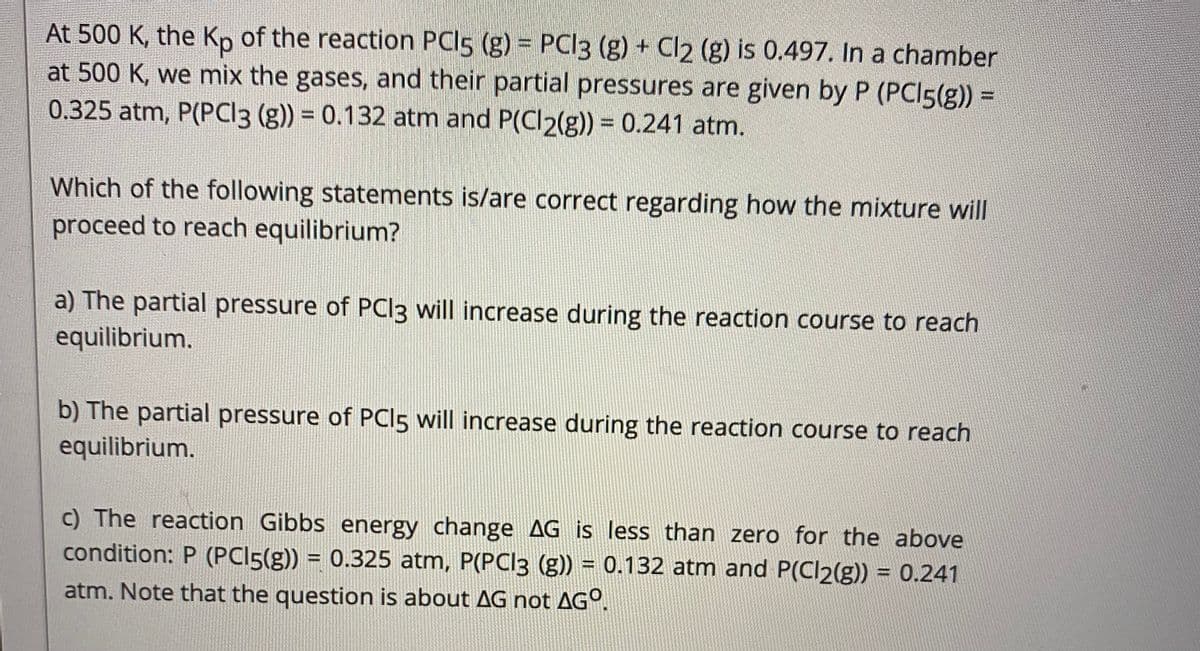 At 500 K, the Kp of the reaction PCI5 (g) = PCI3 (g) + Cl2 (g) is 0.497. In a chamber
at 500 K, we mix the gases, and their partial pressures are given by P (PCI5(g)) =
0.325 atm, P(PCI3 (g)) = 0.132 atm and P(Cl2(g)) = 0.241 atm.
Which of the following statements is/are correct regarding how the mixture will
proceed to reach equilibrium?
a) The partial pressure of PCI3 will increase during the reaction course to reach
equilibrium.
b) The partial pressure of PCI5 will increase during the reaction course to reach
equilibrium.
c) The reaction Gibbs energy change AG is less than zero for the above
condition: P (PCI5(g)) = 0.325 atm, P(PCI3 (g)) = 0.132 atm and P(Cl2(g)) = 0.241
%3D
%3D
atm. Note that the question is about AG not AGº.
