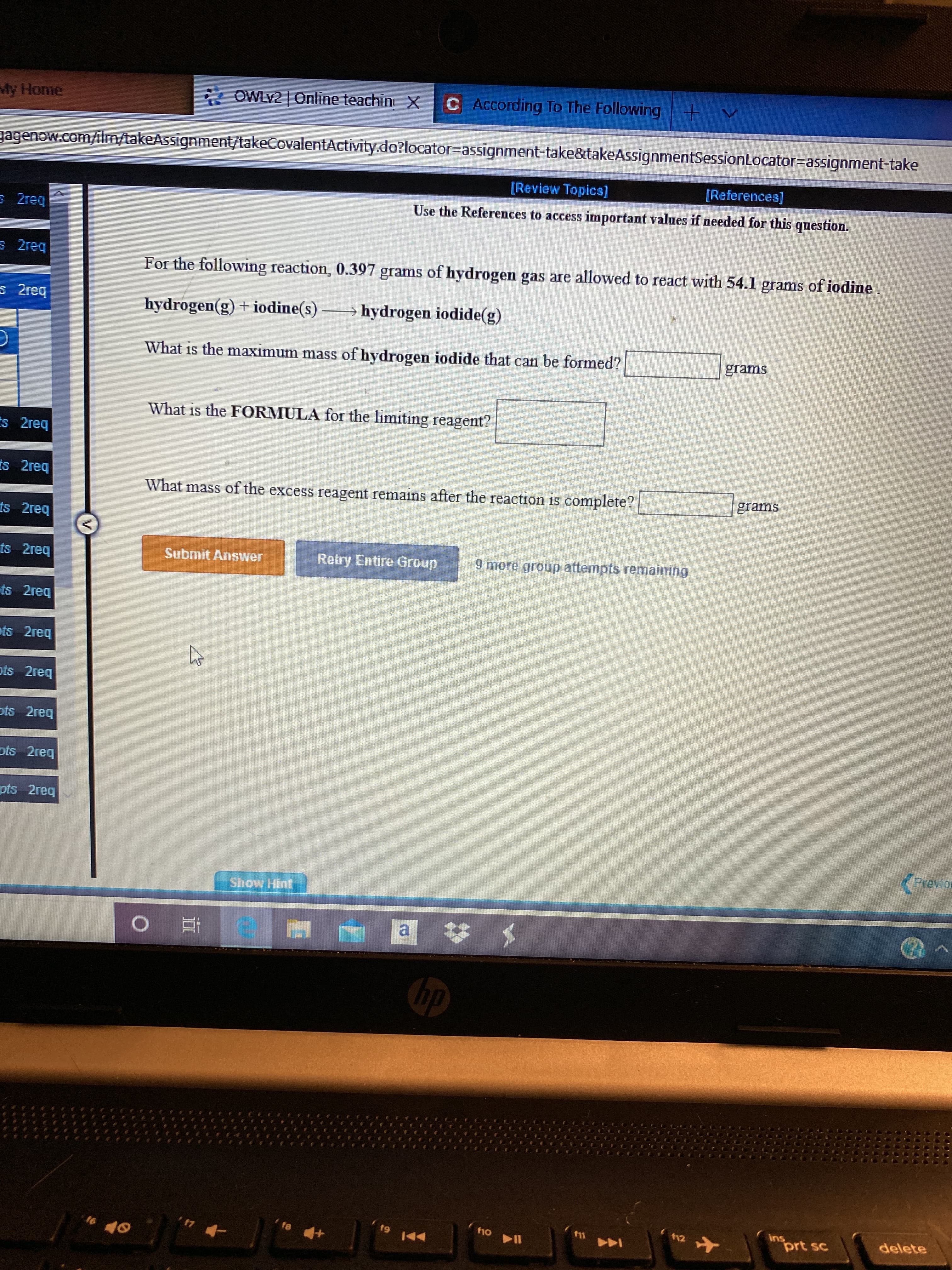 OWLV2 | Online teachin X
According To The Following+
My Home
gagenow.com/ilm/takeAssignment/takeCovalentActivity.do?locator=assignment-take&takeAsignmentSessionLocator=assignment-take
[Review Topics]
[References]
E 2req
Use the References to access important values if needed for this question.
3 2reg
For the following reaction, 0.397 grams of hydrogen gas are allowed to react with 54.1 grams of iodine.
S 2req
hydrogen(g) + iodine(s) –
→ hydrogen iodide(g)
What is the maximum mass of hydrogen iodide that can be formed?
grams
What is the FORMULA for the limiting reagent?
Es 2req
is 2req
What mass of the excess reagent remains after the reaction is complete?
grams
ts 2req
ts 2req
Submit Answer
Retry Entire Group
9 more group attempts remaining
ts 2req
ots 2req
ots 2reg
ots 2req
ots 2req
pts 2req
Previor
Show Hint
a $
hp
Ins
prt sc
f9
12
delete
16
