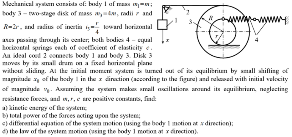 Mechanical system consists of: body 1 of mass m¡=m;
body 3 – two-stage disk of mass m3=4m, radii r and
2.
R
R=2r, and radius of inertia iz= toward horizontal
4
axes passing through its center; both bodies 4 – equal
horizontal springs each of coefficient of elasticity c.
An ideal cord 2 connects body 1 and body 3. Disk 3
moves by its small drum on a fixed horizontal plane
without sliding. At the initial moment system is turned out of its equilibrium by small shifting of
magnitude xo of the body 1 in the x direction (according to the figure) and released with initial velocity
4
of magnitude vo· Assuming the system makes small oscillations around its equilibrium, neglecting
resistance forces, and m,r, c are positive constants, find:
a) kinetic energy of the system;
b) total power of the forces acting upon the system;
c) differential equation of the system motion (using the body 1 motion at x direction);
d) the law of the system motion (using the body 1 motion at x direction).
3,
