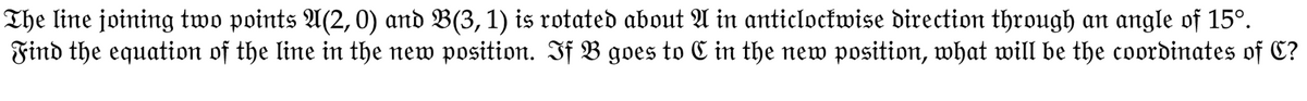 The line joining two points A(2, 0) and B(3, 1) is rotated about A in anticlockwise direction through an angle of 15°.
Find the equation of the line in the new position. If B goes to C in the new position, what will be the coordinates of C?