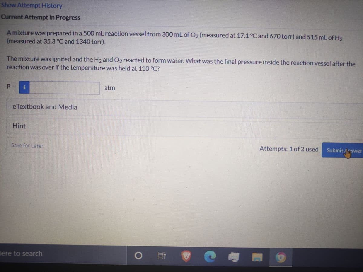 Show Attempt History
Current Attempt in Progress
A mixture was prepared in a 500 mL reaction vessel from 300 mL of O2 (measured at 17.1 °C and 670 torr) and 515 mL of H2
(measured at 35.3 °C and 1340 torr).
The mixture was ignited and the H2 and O2 reacted to form water. What was the final pressure inside the reaction vessel after the
reaction was over if the temperature was held at 110 °C?
atm
eTextbook and Media
Hint
Save for Later
Attempts: 1 of 2 used
Submit/nswer
nere to search
P.
