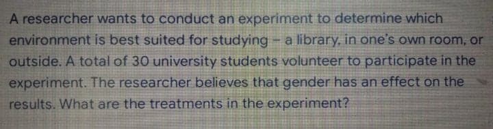 A researcher wants to conduct an experiment to determine which
environment is best suited for studying - a library, in one's own room, or
outside. A total of 30 university students volunteer to participate in the
experiment. The researcher believes that gender has an effect on the
results. What are the treatments in the experiment?
