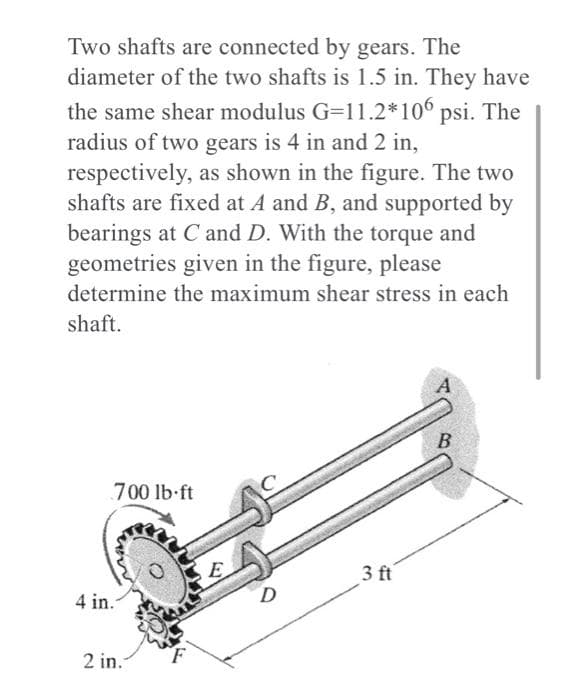 Two shafts are connected by gears. The
diameter of the two shafts is 1.5 in. They have
the same shear modulus G=11.2*106 psi. The
radius of two gears is 4 in and 2 in,
respectively, as shown in the figure. The two
shafts are fixed at A and B, and supported by
bearings at C and D. With the torque and
geometries given in the figure, please
determine the maximum shear stress in each
shaft.
A
700 lb ft
E
3ft
4 in.-
2 in.
