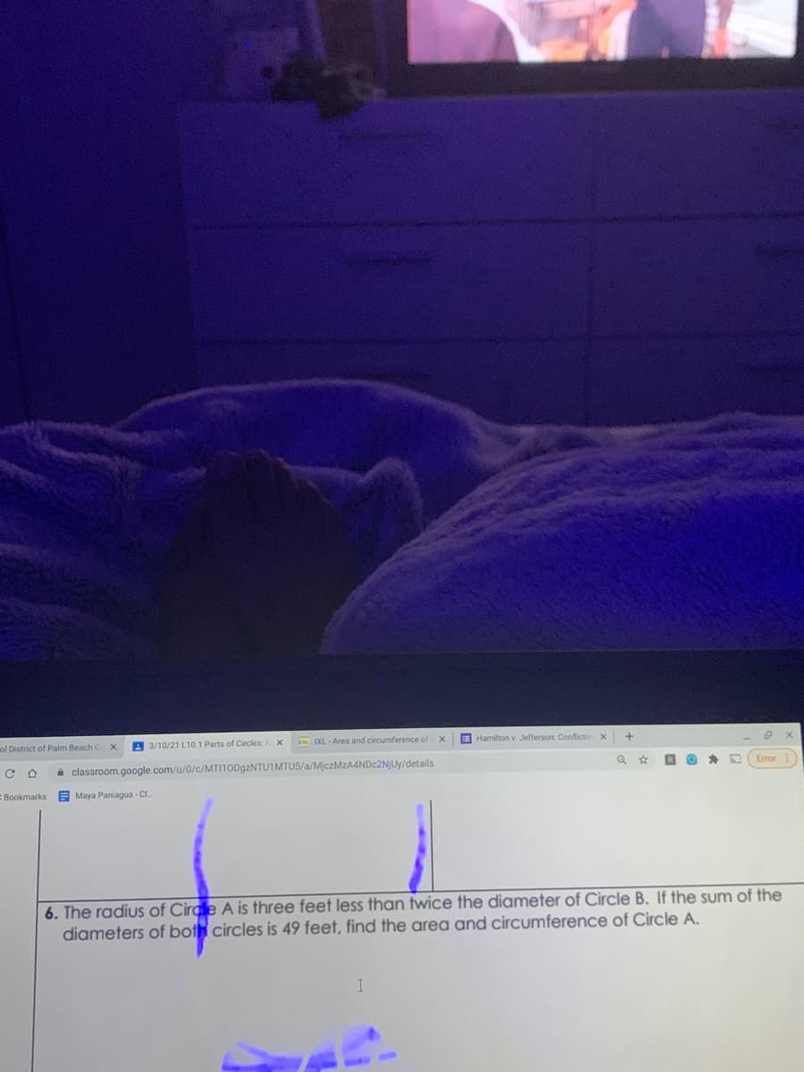 ol District of Palm Beach C x
A 3/10/21 L 10.1 Parts of Circles, X
D IXL - Area and circumference of
E Hamilton v. Jefferson: Conflictin x
A classroom.google.com/u/0/c/MTI10D9ZNTU1MTUS/a/MjczMzA4NDc2NjUy/details
Error
Bookmarks
E Maya Paniagua - CI
6. The radius of Circle A is three feet less than twice the diameter of Circle B. If the sum of the
diameters of both circles is 49 feet, find the area and circumference of Circle A.
